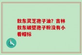 敖东灵芝孢子油？吉林敖东破壁孢子粉没有小看帽标