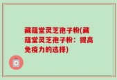 藏蕴堂灵芝孢子粉(藏蕴堂灵芝孢子粉：提高免疫力的选择)