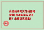 白酒能杀死灵芝的菌吗视频(白酒能消灭灵芝菌？来看证实结果)