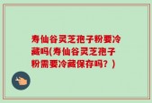 寿仙谷灵芝孢子粉要冷藏吗(寿仙谷灵芝孢子粉需要冷藏保存吗？)