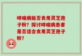 哮喘病能否食用灵芝孢子粉？探讨哮喘病患者是否适合食用灵芝孢子粉？