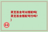 灵芝百合可以搭配吗(灵芝百合搭配可行吗？)