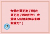 大量吃灵芝孢子粉(吃灵芝孢子粉的好处：大量摄入能给身体带来哪些益处？)