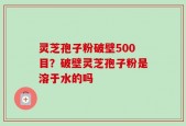 灵芝孢子粉破壁500目？破壁灵芝孢子粉是溶于水的吗