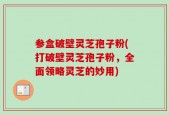 参盒破壁灵芝孢子粉(打破壁灵芝孢子粉，全面领略灵芝的妙用)