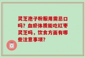 灵芝孢子粉服用需忌口吗？血瘀体质能吃红枣灵芝吗，饮食方面有哪些注意事项？