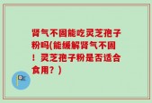 肾气不固能吃灵芝孢子粉吗(能缓解肾气不固！灵芝孢子粉是否适合食用？)