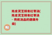 陈皮灵芝排骨红枣汤(陈皮灵芝排骨红枣汤 - 传统汤品的健康升级)