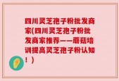 四川灵芝孢子粉批发商家(四川灵芝孢子粉批发商家推荐——蘑菇培训提高灵芝孢子粉认知！)
