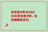 灵芝孢子粉368元368元灵芝孢子粉，给你健康和活力)