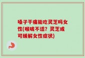 嗓子干痛能吃灵芝吗女性(喉咙不适？灵芝或可缓解女性症状)