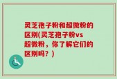 灵芝孢子粉和超微粉的区别(灵芝孢子粉vs超微粉，你了解它们的区别吗？)