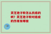 灵芝孢子粉怎么抗癌的啊？灵芝孢子粉对癌症的作用有哪些