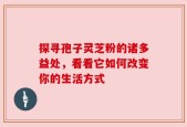 探寻孢子灵芝粉的诸多益处，看看它如何改变你的生活方式