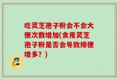 吃灵芝孢子粉会不会大便次数增加(食用灵芝孢子粉是否会导致排便增多？)