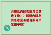 内膜息肉能否服用灵芝孢子粉？？解析内膜息肉患者是否适合服用灵芝孢子粉？