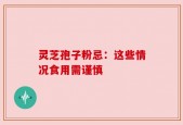 灵芝孢子粉忌：这些情况食用需谨慎