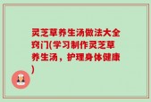 灵芝草养生汤做法大全窍门(学习制作灵芝草养生汤，护理身体健康)