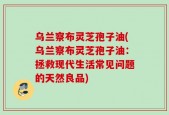 乌兰察布灵芝孢子油(乌兰察布灵芝孢子油：拯救现代生活常见问题的天然良品)