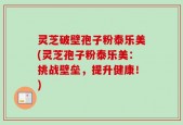灵芝破壁孢子粉泰乐美(灵芝孢子粉泰乐美：挑战壁垒，提升健康！)