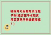 癌症开刀后能吃灵芝孢子粉(能否在手术后食用灵芝孢子粉缓解癌症？)