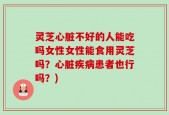 灵芝心脏不好的人能吃吗女性女性能食用灵芝吗？心脏疾病患者也行吗？)