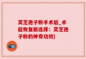 灵芝孢子粉手术后_术后恢复新选择：灵芝孢子粉的神奇功效)