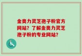 金奥力灵芝孢子粉官方网站？了解金奥力灵芝孢子粉的专业网站？