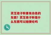 灵芝孢子粉里有白色的东西？灵芝孢子粉是什么东西可以随便吃吗
