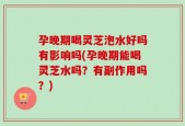 孕晚期喝灵芝泡水好吗有影响吗(孕晚期能喝灵芝水吗？有副作用吗？)