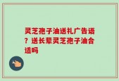 灵芝孢子油送礼广告语？送长辈灵芝孢子油合适吗