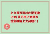 上火是否可以吃灵芝孢子油(灵芝孢子油是否适宜缓解上火问题？)
