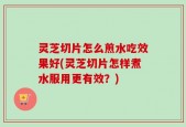 灵芝切片怎么煎水吃效果好(灵芝切片怎样煮水服用更有效？)
