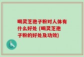 喝灵芝孢子粉对人体有什么好处 (喝灵芝孢子粉的好处及功效)