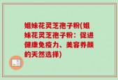 姐妹花灵芝孢子粉(姐妹花灵芝孢子粉：促进健康免疫力、美容养颜的天然选择)