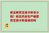 修正牌灵芝孢子粉多少钱？修正药业生产破壁灵芝孢子粉是真的吗