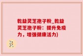 乾益灵芝孢子粉_乾益灵芝孢子粉：提升免疫力，增强健康活力)