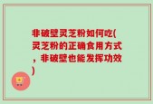 非破壁灵芝粉如何吃(灵芝粉的正确食用方式，非破壁也能发挥功效)