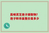 昆明灵芝孢子提取物？孢子粉市面售价是多少