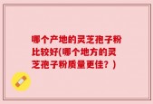 哪个产地的灵芝孢子粉比较好(哪个地方的灵芝孢子粉质量更佳？)