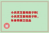 小兵灵芝基地孢子粉(小兵灵芝基地孢子粉，补身养颜之佳品