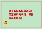 灵芝石斛石斛乌鸡汤(灵芝石斛乌鸡汤：保健饮品的佳选)