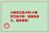小腾灵芝孢子粉(小腾灵芝孢子粉：增强免疫力，强身健体)