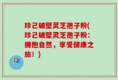 珍己破壁灵芝孢子粉(珍己破壁灵芝孢子粉：拥抱自然，享受健康之旅！)