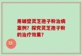用破壁灵芝孢子粉治病案例？探究灵芝孢子粉的治疗效果？
