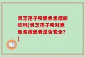 灵芝孢子粉黑色素瘤能吃吗(灵芝孢子粉对黑色素瘤患者是否安全？)