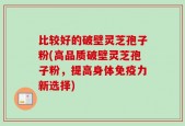 比较好的破壁灵芝孢子粉(高品质破壁灵芝孢子粉，提高身体免疫力新选择)