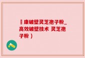 運康破壁灵芝孢子粉_高效破壁技术 灵芝孢子粉 )