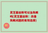 灵芝菌丝粉可以治失眠吗(灵芝菌丝粉：改善失眠问题的有效选择)