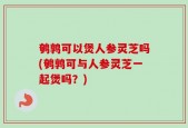 鹌鹑可以煲人参灵芝吗(鹌鹑可与人参灵芝一起煲吗？)